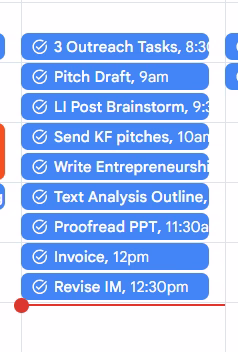 A digital calendar view showing a list of scheduled tasks for the morning and early afternoon. Tasks include: “3 Outreach Tasks, 8:30am,” “Pitch Draft, 9am,” “LI Post Brainstorm, 9:30am,” “Send KF pitches, 10am,” “Write Entrepreneurship,” “Text Analysis Outline,” “Proofread PPT, 11:30am,” “Invoice, 12pm,” and “Revise IM, 12:30pm.” Each task is displayed in a blue bar with a checkmark icon beside it.